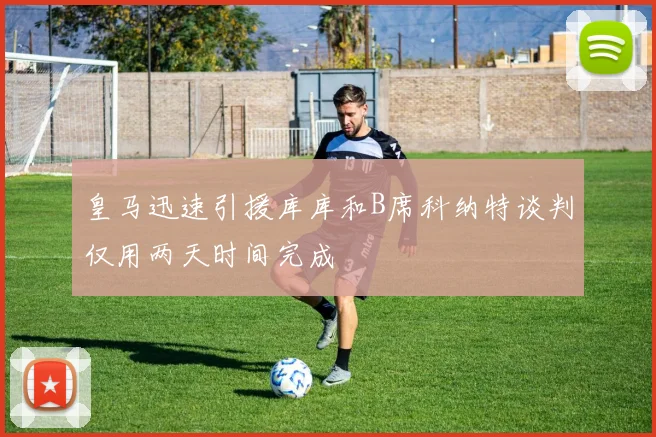 皇马迅速引援库库和B席科纳特谈判仅用两天时间完成