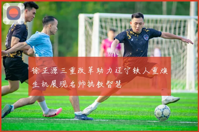徐正源三重改革助力辽宁铁人重焕生机展现名帅执教智慧