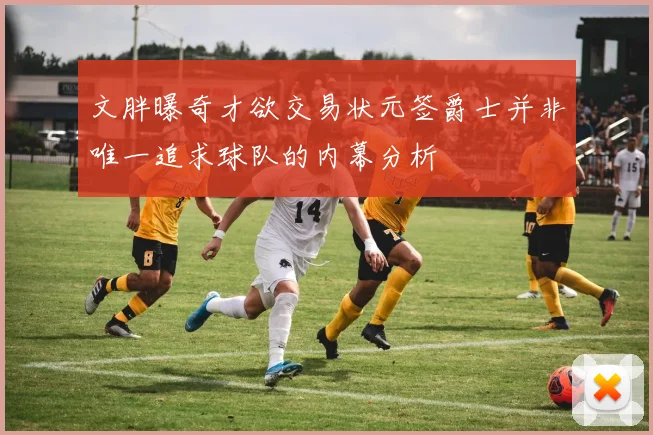 文胖曝奇才欲交易状元签爵士并非唯一追求球队的内幕分析