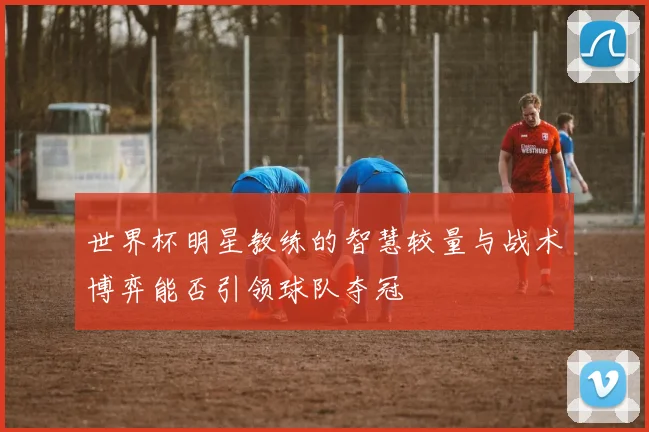 世界杯明星教练的智慧较量与战术博弈能否引领球队夺冠