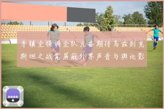 李镇全强调全队亢奋期待乌兹别克斯坦之战需屏蔽外界声音与舆论影响