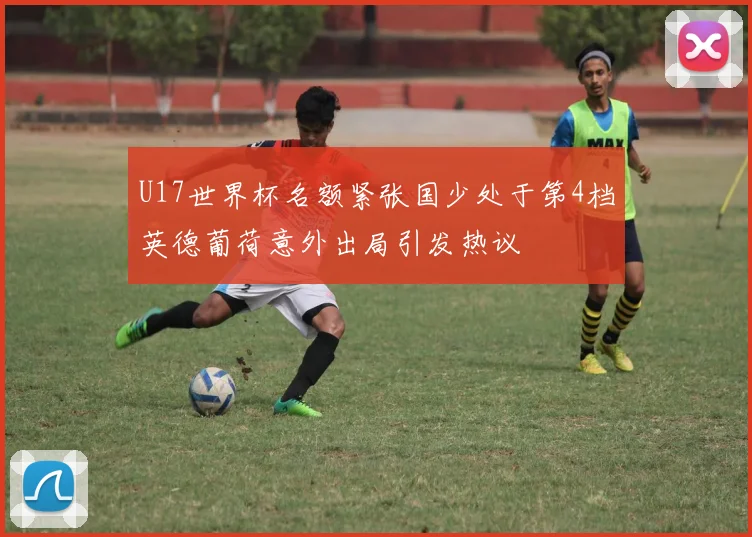 U17世界杯名额紧张国少处于第4档英德葡荷意外出局引发热议