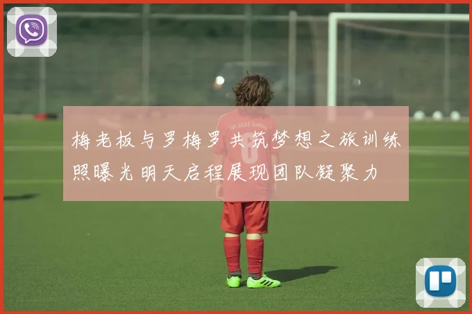 梅老板与罗梅罗共筑梦想之旅训练照曝光明天启程展现团队凝聚力