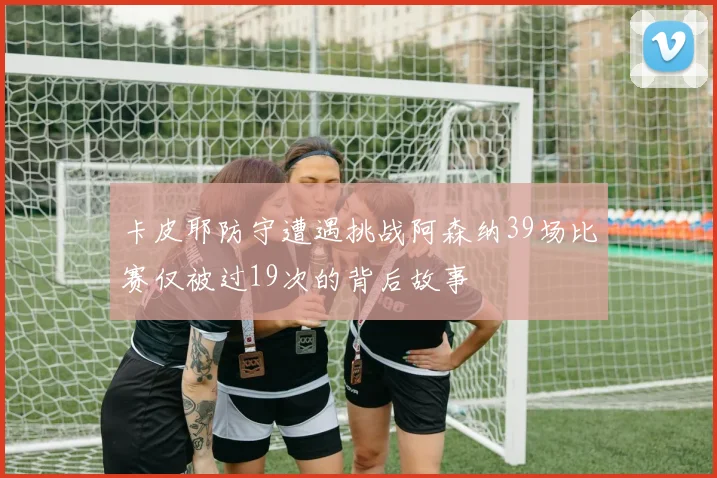 卡皮耶防守遭遇挑战阿森纳39场比赛仅被过19次的背后故事
