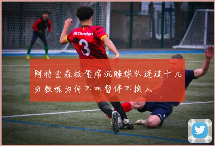 阿特金森板凳席沉睡球队连追十几分教练为何不叫暂停不换人
