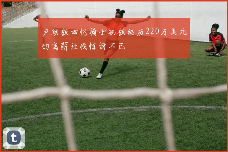 卢助教回忆骑士执教经历220万美元的高薪让我惊讶不已