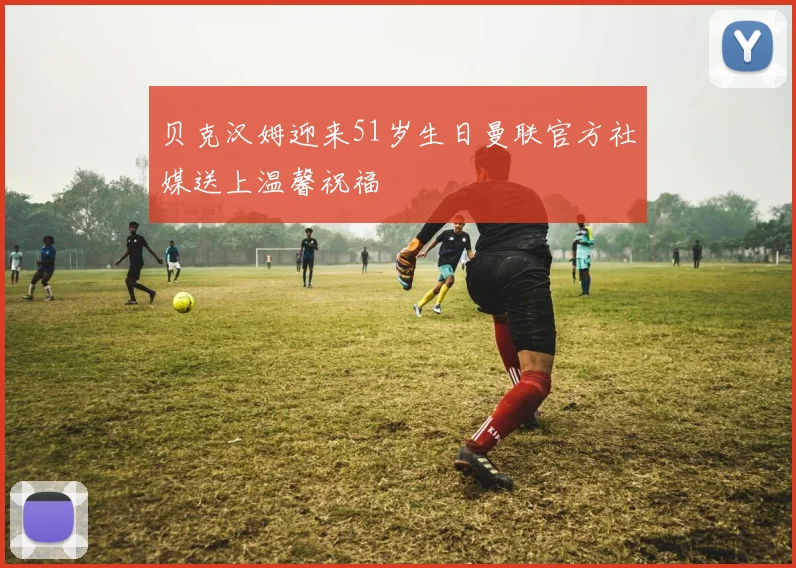贝克汉姆迎来51岁生日曼联官方社媒送上温馨祝福