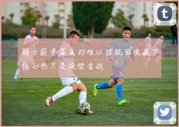 骑士薪资最高却难以摆脱困境赢下抢七也只是延续苦战