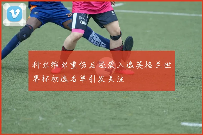科尔维尔重伤后逆袭入选英格兰世界杯初选名单引发关注