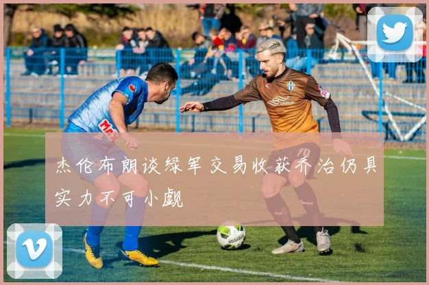 杰伦布朗谈绿军交易收获乔治仍具实力不可小觑