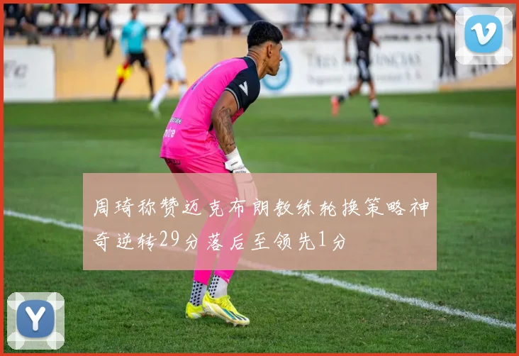 周琦称赞迈克布朗教练轮换策略神奇逆转29分落后至领先1分