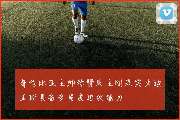 哥伦比亚主帅称赞民主刚果实力迪亚斯具备多角度进攻能力
