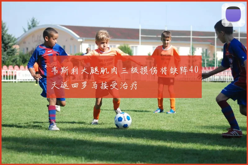 韦斯利大腿肌肉三级损伤将缺阵40天返回罗马接受治疗