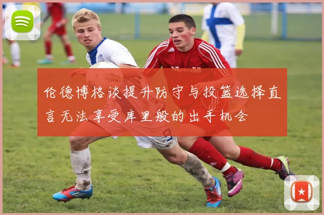 伦德博格谈提升防守与投篮选择直言无法享受库里般的出手机会