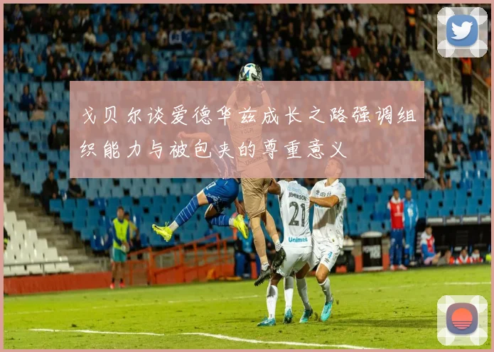 戈贝尔谈爱德华兹成长之路强调组织能力与被包夹的尊重意义