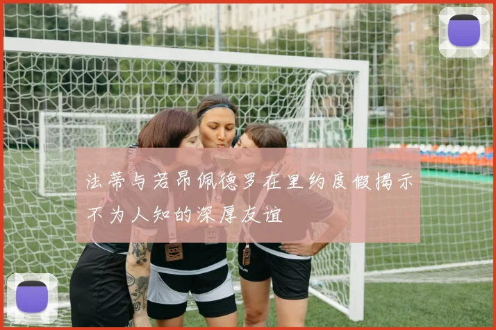 法蒂与若昂佩德罗在里约度假揭示不为人知的深厚友谊
