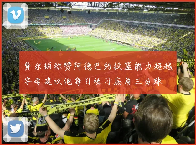 费尔顿称赞阿德巴约投篮能力超越字母建议他每日练习底角三分球
