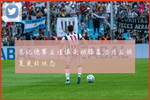 恩比德赛后谨慎走动膝盖治疗后恢复良好状态